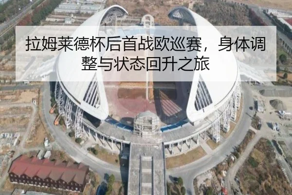 拉姆莱德杯后首战欧巡赛，身体调整与状态回升之旅