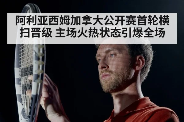 阿利亚西姆加拿大公开赛首轮横扫晋级 主场火热状态引爆全场