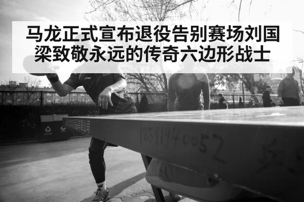 马龙正式宣布退役告别赛场刘国梁致敬永远的传奇六边形战士