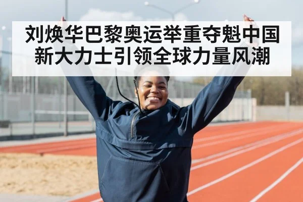 刘焕华巴黎奥运举重夺魁中国新大力士引领全球力量风潮